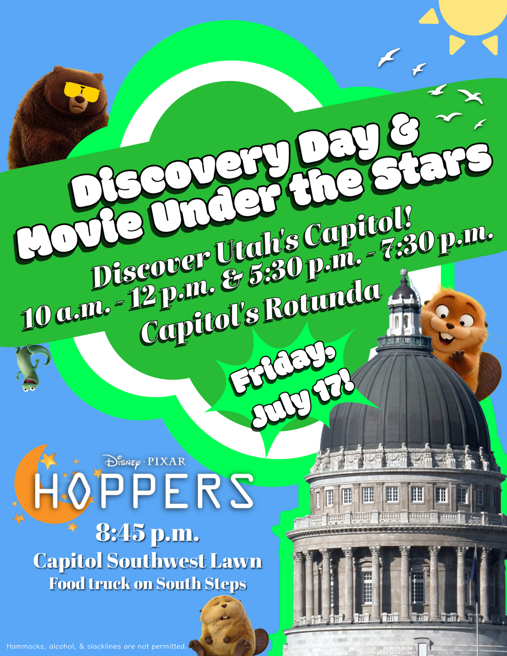 Discovery Day & Movie Under the Stars Discover Utah's Capitol 10 AM to 12 PM and 5:30 PM to 7:30 PM Capitol rotunda Friday July 17th Screening of Disney/Pixar Hoppers at 8:45 PM on the Capitol Southwest Lawn, with food truck on south steps Hammocks, alcohol, and slacklines are not permitted.